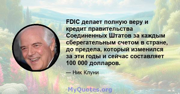 FDIC делает полную веру и кредит правительства Соединенных Штатов за каждым сберегательным счетом в стране, до предела, который изменился за эти годы и сейчас составляет 100 000 долларов.