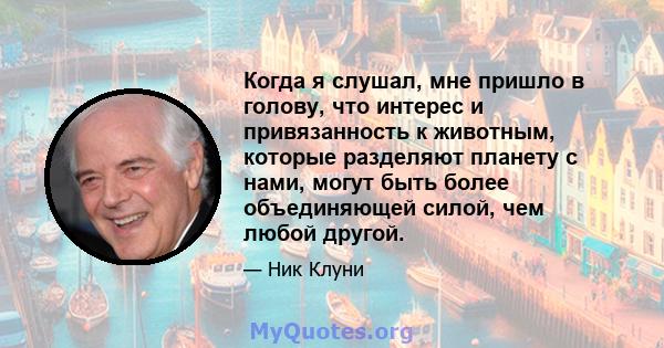 Когда я слушал, мне пришло в голову, что интерес и привязанность к животным, которые разделяют планету с нами, могут быть более объединяющей силой, чем любой другой.