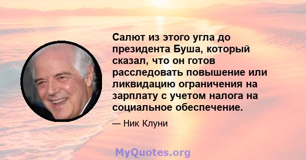 Салют из этого угла до президента Буша, который сказал, что он готов расследовать повышение или ликвидацию ограничения на зарплату с учетом налога на социальное обеспечение.