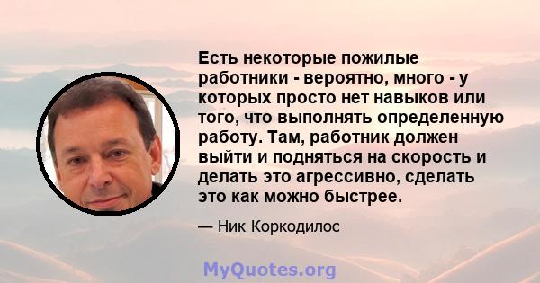 Есть некоторые пожилые работники - вероятно, много - у которых просто нет навыков или того, что выполнять определенную работу. Там, работник должен выйти и подняться на скорость и делать это агрессивно, сделать это как