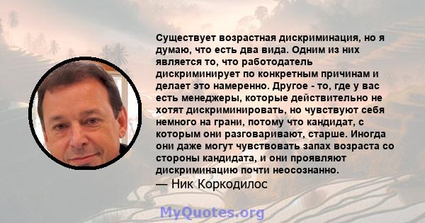 Существует возрастная дискриминация, но я думаю, что есть два вида. Одним из них является то, что работодатель дискриминирует по конкретным причинам и делает это намеренно. Другое - то, где у вас есть менеджеры, которые 