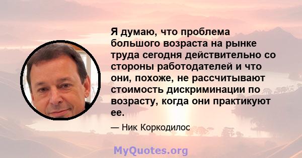 Я думаю, что проблема большого возраста на рынке труда сегодня действительно со стороны работодателей и что они, похоже, не рассчитывают стоимость дискриминации по возрасту, когда они практикуют ее.