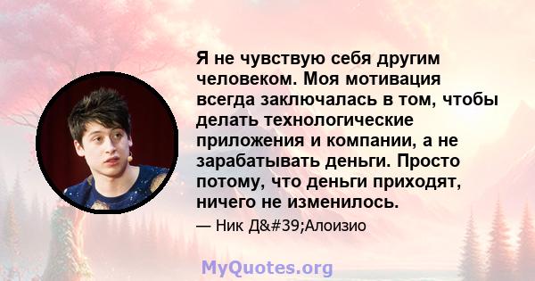 Я не чувствую себя другим человеком. Моя мотивация всегда заключалась в том, чтобы делать технологические приложения и компании, а не зарабатывать деньги. Просто потому, что деньги приходят, ничего не изменилось.