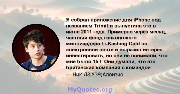 Я собрал приложение для iPhone под названием Trimit и выпустила это в июле 2011 года. Примерно через месяц, частный фонд гонконгского миллиардера Li-Kashing Cold по электронной почте и выразил интерес инвестировать, но