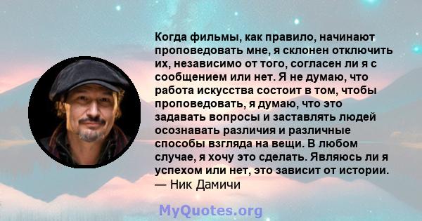 Когда фильмы, как правило, начинают проповедовать мне, я склонен отключить их, независимо от того, согласен ли я с сообщением или нет. Я не думаю, что работа искусства состоит в том, чтобы проповедовать, я думаю, что