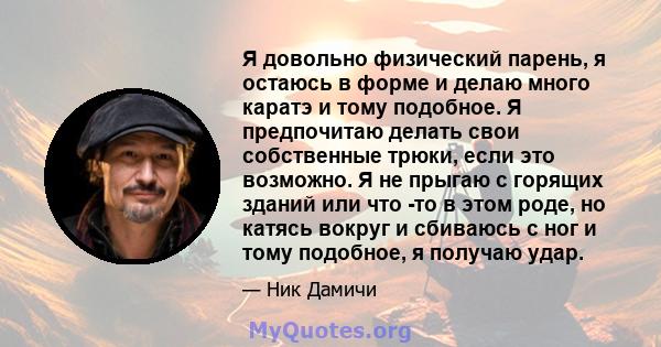 Я довольно физический парень, я остаюсь в форме и делаю много каратэ и тому подобное. Я предпочитаю делать свои собственные трюки, если это возможно. Я не прыгаю с горящих зданий или что -то в этом роде, но катясь