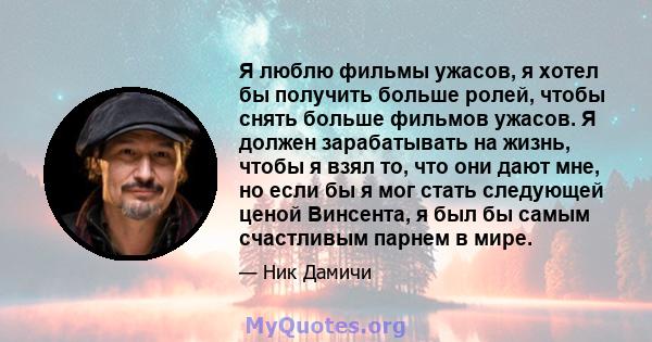 Я люблю фильмы ужасов, я хотел бы получить больше ролей, чтобы снять больше фильмов ужасов. Я должен зарабатывать на жизнь, чтобы я взял то, что они дают мне, но если бы я мог стать следующей ценой Винсента, я был бы