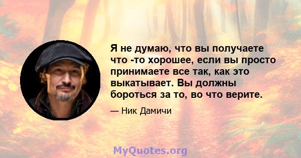 Я не думаю, что вы получаете что -то хорошее, если вы просто принимаете все так, как это выкатывает. Вы должны бороться за то, во что верите.