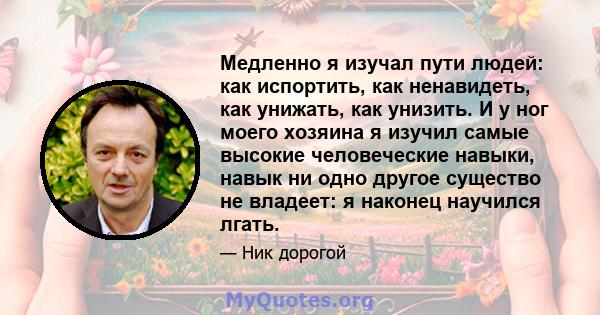 Медленно я изучал пути людей: как испортить, как ненавидеть, как унижать, как унизить. И у ног моего хозяина я изучил самые высокие человеческие навыки, навык ни одно другое существо не владеет: я наконец научился лгать.