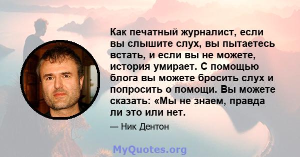 Как печатный журналист, если вы слышите слух, вы пытаетесь встать, и если вы не можете, история умирает. С помощью блога вы можете бросить слух и попросить о помощи. Вы можете сказать: «Мы не знаем, правда ли это или