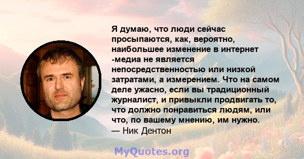 Я думаю, что люди сейчас просыпаются, как, вероятно, наибольшее изменение в интернет -медиа не является непосредственностью или низкой затратами, а измерением. Что на самом деле ужасно, если вы традиционный журналист, и 