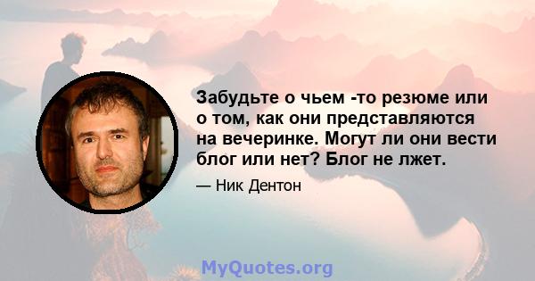 Забудьте о чьем -то резюме или о том, как они представляются на вечеринке. Могут ли они вести блог или нет? Блог не лжет.