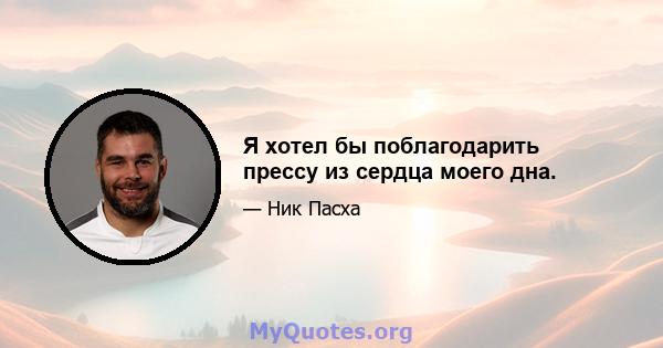 Я хотел бы поблагодарить прессу из сердца моего дна.