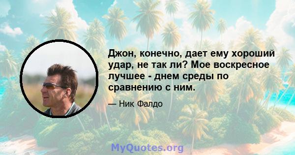 Джон, конечно, дает ему хороший удар, не так ли? Мое воскресное лучшее - днем ​​среды по сравнению с ним.