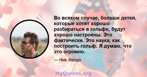 Во всяком случае, больше детей, которые хотят хорошо разбираться в гольфе, будут хорошо настроены. Это фактически. Это наука, как построить гольф. Я думаю, что это огромно.