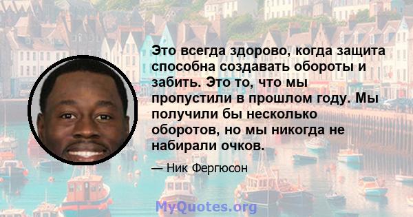 Это всегда здорово, когда защита способна создавать обороты и забить. Это то, что мы пропустили в прошлом году. Мы получили бы несколько оборотов, но мы никогда не набирали очков.