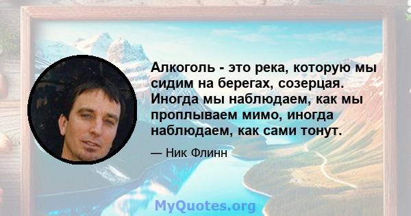 Алкоголь - это река, которую мы сидим на берегах, созерцая. Иногда мы наблюдаем, как мы проплываем мимо, иногда наблюдаем, как сами тонут.