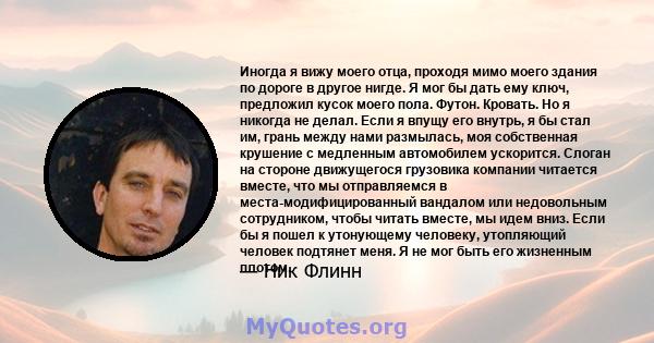 Иногда я вижу моего отца, проходя мимо моего здания по дороге в другое нигде. Я мог бы дать ему ключ, предложил кусок моего пола. Футон. Кровать. Но я никогда не делал. Если я впущу его внутрь, я бы стал им, грань между 