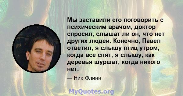 Мы заставили его поговорить с психическим врачом, доктор спросил, слышат ли он, что нет других людей. Конечно, Павел ответил, я слышу птиц утром, когда все спят, я слышу, как деревья шуршат, когда никого нет.