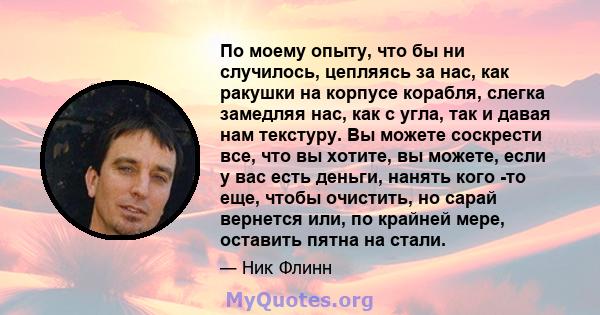 По моему опыту, что бы ни случилось, цепляясь за нас, как ракушки на корпусе корабля, слегка замедляя нас, как с угла, так и давая нам текстуру. Вы можете соскрести все, что вы хотите, вы можете, если у вас есть деньги, 