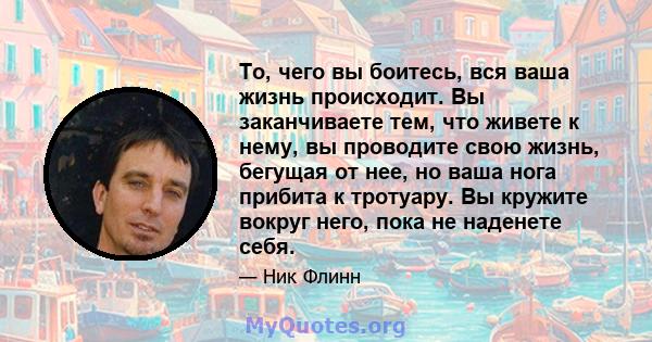 То, чего вы боитесь, вся ваша жизнь происходит. Вы заканчиваете тем, что живете к нему, вы проводите свою жизнь, бегущая от нее, но ваша нога прибита к тротуару. Вы кружите вокруг него, пока не наденете себя.