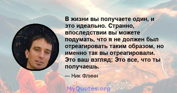 В жизни вы получаете один, и это идеально. Странно, впоследствии вы можете подумать, что я не должен был отреагировать таким образом, но именно так вы отреагировали. Это ваш взгляд; Это все, что ты получаешь.