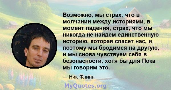 Возможно, мы страх, что в молчании между историями, в момент падения, страх, что мы никогда не найдем единственную историю, которая спасет нас, и поэтому мы бродимся на другую, и мы снова чувствуем себя в безопасности,