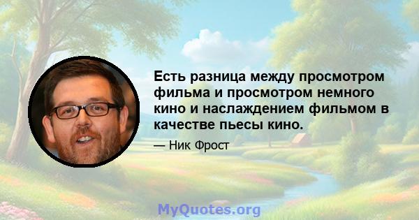 Есть разница между просмотром фильма и просмотром немного кино и наслаждением фильмом в качестве пьесы кино.