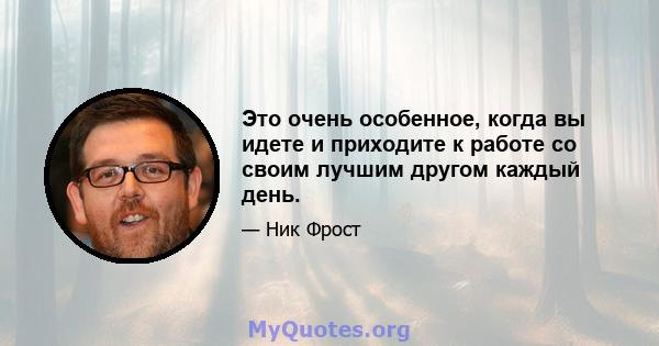 Это очень особенное, когда вы идете и приходите к работе со своим лучшим другом каждый день.