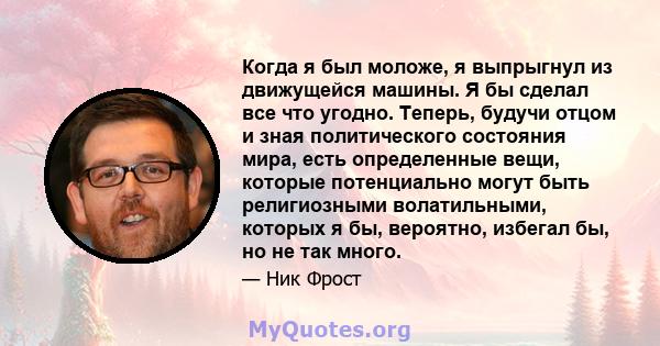 Когда я был моложе, я выпрыгнул из движущейся машины. Я бы сделал все что угодно. Теперь, будучи отцом и зная политического состояния мира, есть определенные вещи, которые потенциально могут быть религиозными