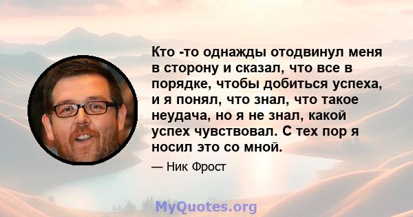 Кто -то однажды отодвинул меня в сторону и сказал, что все в порядке, чтобы добиться успеха, и я понял, что знал, что такое неудача, но я не знал, какой успех чувствовал. С тех пор я носил это со мной.