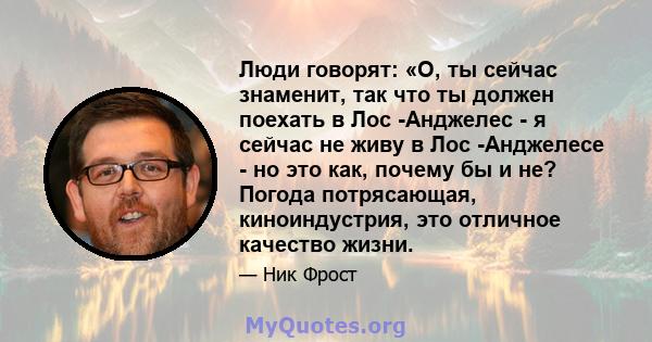 Люди говорят: «О, ты сейчас знаменит, так что ты должен поехать в Лос -Анджелес - я сейчас не живу в Лос -Анджелесе - но это как, почему бы и не? Погода потрясающая, киноиндустрия, это отличное качество жизни.