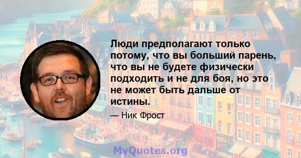 Люди предполагают только потому, что вы больший парень, что вы не будете физически подходить и не для боя, но это не может быть дальше от истины.