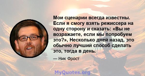 Мои сценарии всегда известны. Если я смогу взять режиссера на одну сторону и сказать: «Вы не возражаете, если мы попробуем это?», Несколько дней назад, это обычно лучший способ сделать это, тогда в день.