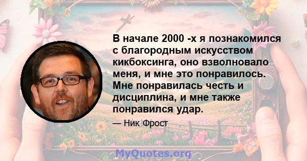 В начале 2000 -х я познакомился с благородным искусством кикбоксинга, оно взволновало меня, и мне это понравилось. Мне понравилась честь и дисциплина, и мне также понравился удар.