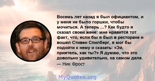 Восемь лет назад я был официантом, и у меня не было горшки, чтобы мочиться. А теперь ...? Как будто я сказал своей жене: мне нравится тот факт, что, если бы я был в ресторане и вошел Стивен Спилберг, я мог бы подойти к