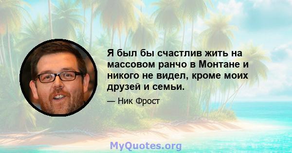 Я был бы счастлив жить на массовом ранчо в Монтане и никого не видел, кроме моих друзей и семьи.