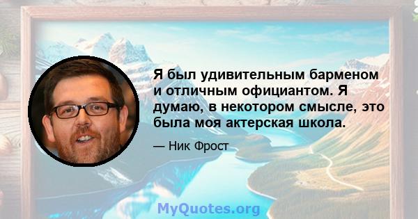 Я был удивительным барменом и отличным официантом. Я думаю, в некотором смысле, это была моя актерская школа.