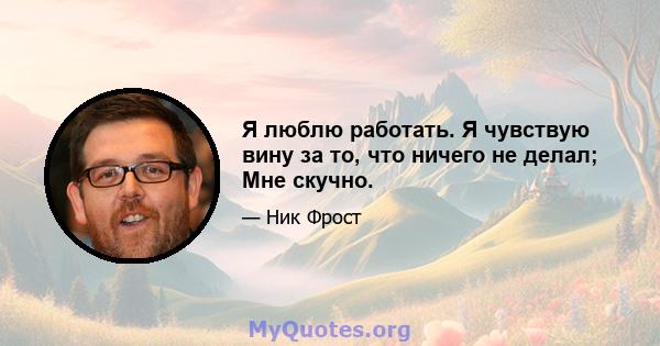 Я люблю работать. Я чувствую вину за то, что ничего не делал; Мне скучно.