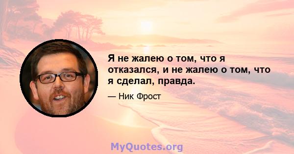 Я не жалею о том, что я отказался, и не жалею о том, что я сделал, правда.