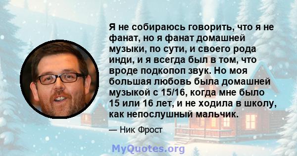 Я не собираюсь говорить, что я не фанат, но я фанат домашней музыки, по сути, и своего рода инди, и я всегда был в том, что вроде подкопоп звук. Но моя большая любовь была домашней музыкой с 15/16, когда мне было 15 или 