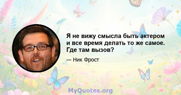 Я не вижу смысла быть актером и все время делать то же самое. Где там вызов?