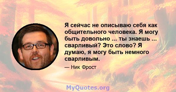 Я сейчас не описываю себя как общительного человека. Я могу быть довольно ... ты знаешь ... сварливый? Это слово? Я думаю, я могу быть немного сварливым.