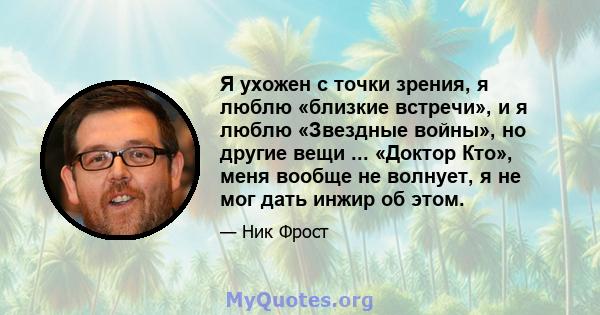 Я ухожен с точки зрения, я люблю «близкие встречи», и я люблю «Звездные войны», но другие вещи ... «Доктор Кто», меня вообще не волнует, я не мог дать инжир об этом.