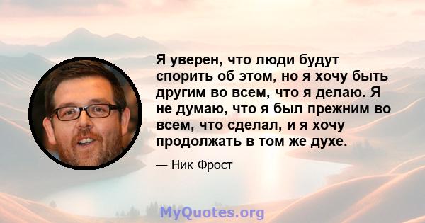 Я уверен, что люди будут спорить об этом, но я хочу быть другим во всем, что я делаю. Я не думаю, что я был прежним во всем, что сделал, и я хочу продолжать в том же духе.