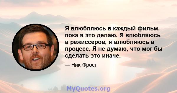 Я влюбляюсь в каждый фильм, пока я это делаю. Я влюбляюсь в режиссеров, я влюбляюсь в процесс. Я не думаю, что мог бы сделать это иначе.