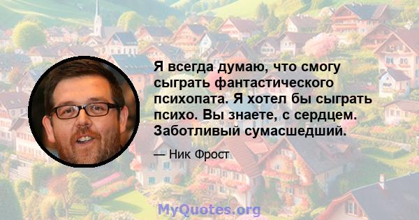 Я всегда думаю, что смогу сыграть фантастического психопата. Я хотел бы сыграть психо. Вы знаете, с сердцем. Заботливый сумасшедший.