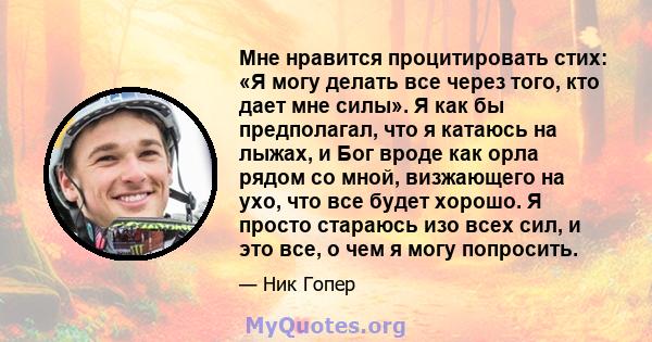 Мне нравится процитировать стих: «Я могу делать все через того, кто дает мне силы». Я как бы предполагал, что я катаюсь на лыжах, и Бог вроде как орла рядом со мной, визжающего на ухо, что все будет хорошо. Я просто