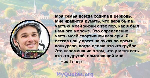 Моя семья всегда ходила в церковь. Мне нравится думать, что вера была частью моей жизни с тех пор, как я был намного моложе. Это определенно часть моей спортивной карьеры. Я всегда ношу крест на очках во время