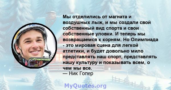 Мы отделились от магната и воздушных лыж, и мы создали свой собственный вид спорта и свои собственные уловки. И теперь мы возвращаемся к корням. Но Олимпиада - это мировая сцена для легкой атлетики, и будет довольно